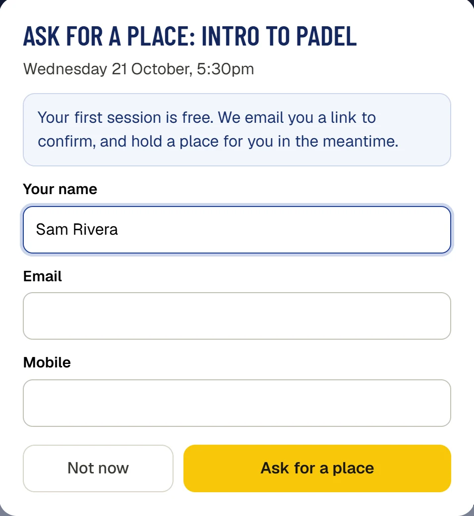 Ask for a place: Intro to padel, Wednesday 21 October, 5:30pm. Your first session is free. We email you a link to confirm, and hold a place for you in the meantime.